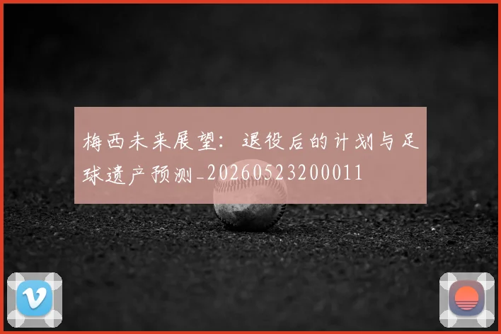 梅西未来展望：退役后的计划与足球遗产预测_20260523200011