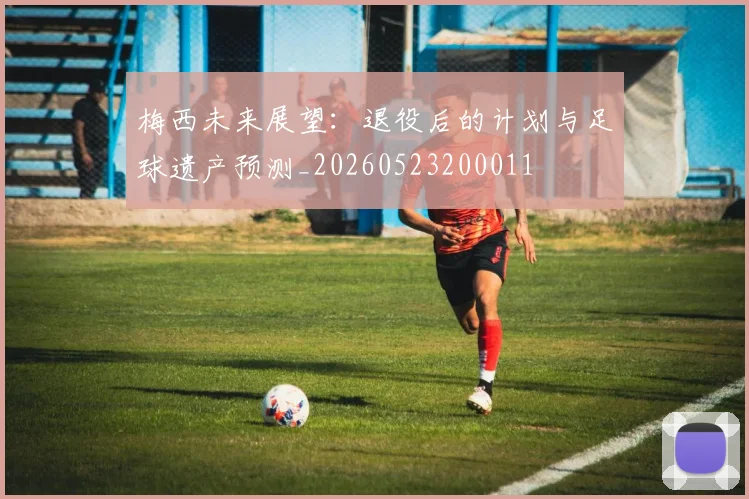 梅西未来展望：退役后的计划与足球遗产预测_20260523200011