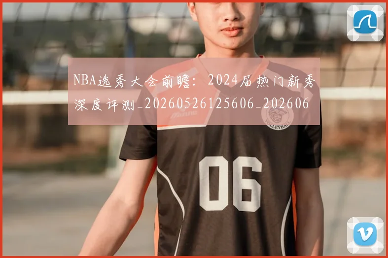 NBA选秀大会前瞻:2024届热门新秀深度评测_20260526125606_20260607160411