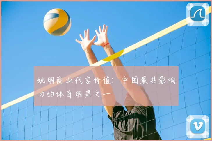 姚明商业代言价值：中国最具影响力的体育明星之一