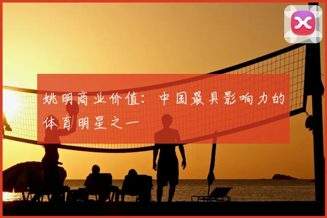 姚明商业价值:中国最具影响力的体育明星之一