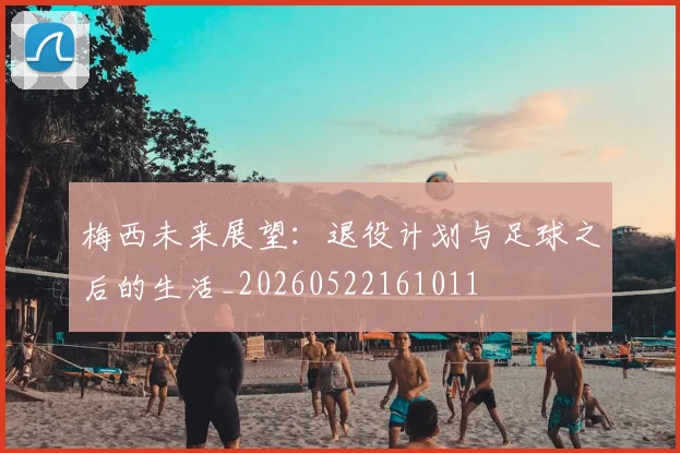 梅西未来展望：退役计划与足球之后的生活_20260522161011
