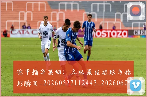 德甲精华集锦:本轮最佳进球与精彩瞬间_20260527112443_20260609191346